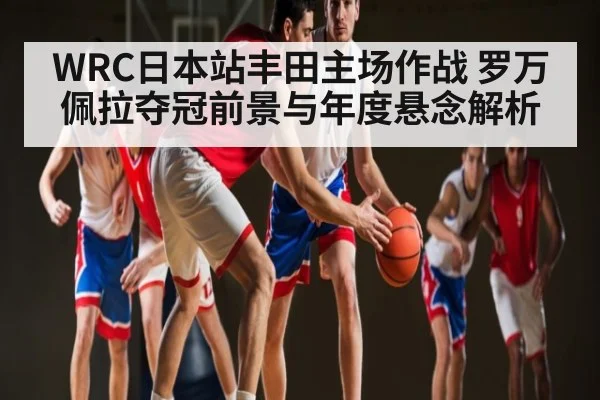 WRC日本站丰田主场作战 罗万佩拉夺冠前景与年度悬念解析 | c7c7.app